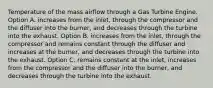 Temperature of the mass airflow through a Gas Turbine Engine. Option A. increases from the inlet, through the compressor and the diffuser into the burner, and decreases through the turbine into the exhaust. Option B. increases from the inlet, through the compressor and remains constant through the diffuser and increases at the burner, and decreases through the turbine into the exhaust. Option C. remains constant at the inlet, increases from the compressor and the diffuser into the burner, and decreases through the turbine into the exhaust.