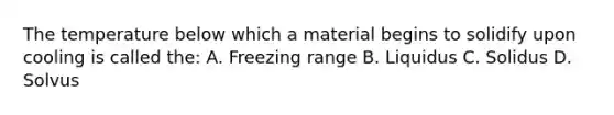 The temperature below which a material begins to solidify upon cooling is called the: A. Freezing range B. Liquidus C. Solidus D. Solvus