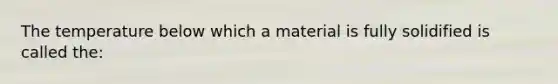 The temperature below which a material is fully solidified is called the: