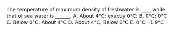 The temperature of maximum density of freshwater is ____ while that of sea water is ______. A. About 4°C; exactly 0°C; B. 0°C; 0°C C. Below 0°C; About 4°C D. About 4°C; Below 0°C E. 0°C; -1.9°C