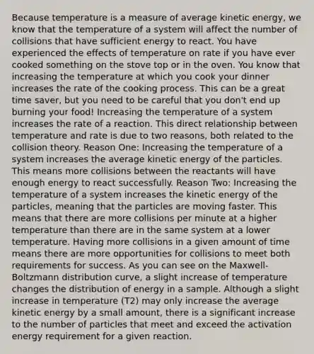 Because temperature is a measure of average kinetic energy, we know that the temperature of a system will affect the number of collisions that have sufficient energy to react. You have experienced the effects of temperature on rate if you have ever cooked something on the stove top or in the oven. You know that increasing the temperature at which you cook your dinner increases the rate of the cooking process. This can be a great time saver, but you need to be careful that you don't end up burning your food! Increasing the temperature of a system increases the rate of a reaction. This direct relationship between temperature and rate is due to two reasons, both related to the collision theory. Reason One: Increasing the temperature of a system increases the average kinetic energy of the particles. This means more collisions between the reactants will have enough energy to react successfully. Reason Two: Increasing the temperature of a system increases the kinetic energy of the particles, meaning that the particles are moving faster. This means that there are more collisions per minute at a higher temperature than there are in the same system at a lower temperature. Having more collisions in a given amount of time means there are more opportunities for collisions to meet both requirements for success. As you can see on the Maxwell-Boltzmann distribution curve, a slight increase of temperature changes the distribution of energy in a sample. Although a slight increase in temperature (T2) may only increase the average kinetic energy by a small amount, there is a significant increase to the number of particles that meet and exceed the activation energy requirement for a given reaction.