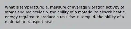 What is temperature: a. measure of average vibration activity of atoms and molecules b. the ability of a material to absorb heat c. energy required to produce a unit rise in temp. d. the ability of a material to transport heat