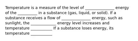 Temperature is a measure of the level of _______________ energy of the __________ in a substance (gas, liquid, or solid). If a substance receives a flow of _______________ energy, such as sunlight, the _____________ energy level increases and temperature ___________ If a substance loses energy, its temperature ___________