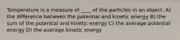 Temperature is a measure of ____ of the particles in an object. A) the difference between the potential and kinetic energy B) the sum of the potential and kinetic energy C) the average potential energy D) the average kinetic energy