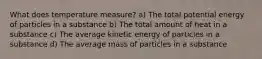 What does temperature measure? a) The total potential energy of particles in a substance b) The total amount of heat in a substance c) The average kinetic energy of particles in a substance d) The average mass of particles in a substance