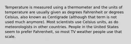 Temperature is measured using a thermometer and the units of temperature are usually given as degrees Fahrenheit or degrees Celsius, also known as Centigrade (although that term is not used much anymore). Most scientists use Celsius units, as do meteorologists in other countries. People in the United States seem to prefer Fahrenheit, so most TV weather people use that scale.