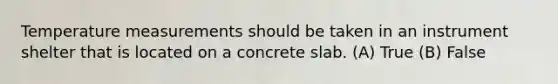 Temperature measurements should be taken in an instrument shelter that is located on a concrete slab. (A) True (B) False