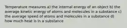 Temperature measures a) the internal energy of an object b) the average kinetic energy of atoms and molecules in a substance c) the average speed of atoms and molecules in a substance d) how much heat is in a substance