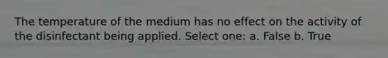 The temperature of the medium has no effect on the activity of the disinfectant being applied. Select one: a. False b. True