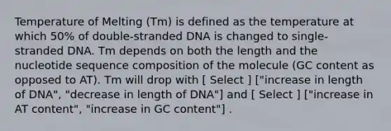 Temperature of Melting (Tm) is defined as the temperature at which 50% of double-stranded DNA is changed to single-stranded DNA. Tm depends on both the length and the nucleotide sequence composition of the molecule (GC content as opposed to AT). Tm will drop with [ Select ] ["increase in length of DNA", "decrease in length of DNA"] and [ Select ] ["increase in AT content", "increase in GC content"] .