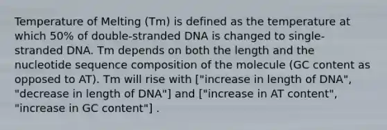 Temperature of Melting (Tm) is defined as the temperature at which 50% of double-stranded DNA is changed to single-stranded DNA. Tm depends on both the length and the nucleotide sequence composition of the molecule (GC content as opposed to AT). Tm will rise with ["increase in length of DNA", "decrease in length of DNA"] and ["increase in AT content", "increase in GC content"] .