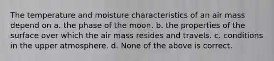 The temperature and moisture characteristics of an air mass depend on a. the phase of the moon. b. the properties of the surface over which the air mass resides and travels. c. conditions in the upper atmosphere. d. None of the above is correct.