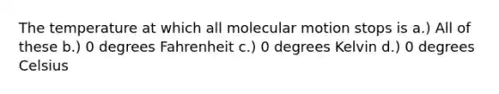 The temperature at which all molecular motion stops is a.) All of these b.) 0 degrees Fahrenheit c.) 0 degrees Kelvin d.) 0 degrees Celsius