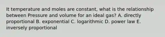 It temperature and moles are constant, what is the relationship between Pressure and volume for an ideal gas? A. directly proportional B. exponential C. logarithmic D. power law E. inversely proportional