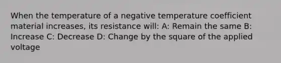 When the temperature of a negative temperature coefficient material increases, its resistance will: A: Remain the same B: Increase C: Decrease D: Change by the square of the applied voltage