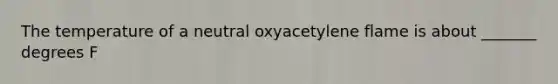 The temperature of a neutral oxyacetylene flame is about _______ degrees F