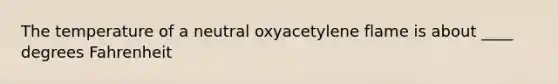 The temperature of a neutral oxyacetylene flame is about ____ degrees Fahrenheit