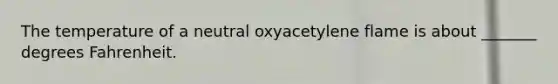 The temperature of a neutral oxyacetylene flame is about _______ degrees Fahrenheit.