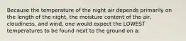 Because the temperature of the night air depends primarily on the length of the night, the moisture content of the air, cloudiness, and wind, one would expect the LOWEST temperatures to be found next to the ground on a: