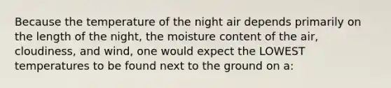 Because the temperature of the night air depends primarily on the length of the night, the moisture content of the air, cloudiness, and wind, one would expect the LOWEST temperatures to be found next to the ground on a: