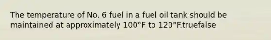 The temperature of No. 6 fuel in a fuel oil tank should be maintained at approximately 100°F to 120°F.truefalse