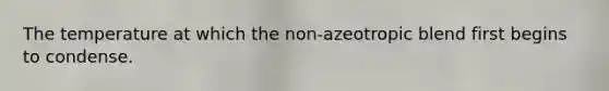The temperature at which the non-azeotropic blend first begins to condense.