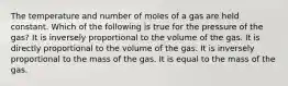 The temperature and number of moles of a gas are held constant. Which of the following is true for the pressure of the gas? It is inversely proportional to the volume of the gas. It is directly proportional to the volume of the gas. It is inversely proportional to the mass of the gas. It is equal to the mass of the gas.