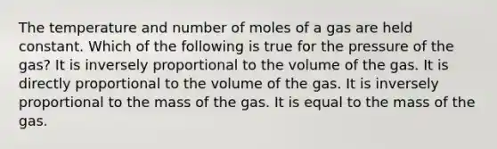 The temperature and number of moles of a gas are held constant. Which of the following is true for the pressure of the gas? It is inversely proportional to the volume of the gas. It is directly proportional to the volume of the gas. It is inversely proportional to the mass of the gas. It is equal to the mass of the gas.