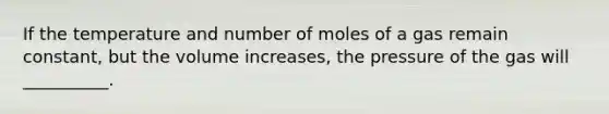 If the temperature and number of moles of a gas remain constant, but the volume increases, the pressure of the gas will __________.