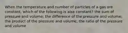 When the temperature and number of particles of a gas are constant, which of the following is also constant? the sum of pressure and volume; the difference of the pressure and volume; the product of the pressure and volume; the ratio of the pressure and volume