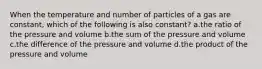 When the temperature and number of particles of a gas are constant, which of the following is also constant? a.the ratio of the pressure and volume b.the sum of the pressure and volume c.the difference of the pressure and volume d.the product of the pressure and volume