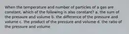 When the temperature and number of particles of a gas are constant, which of the following is also constant? a. the sum of the pressure and volume b. the difference of the pressure and volume c. the product of the pressure and volume d. the ratio of the pressure and volume