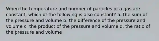 When the temperature and number of particles of a gas are constant, which of the following is also constant? a. the sum of the pressure and volume b. the difference of the pressure and volume c. the product of the pressure and volume d. the ratio of the pressure and volume