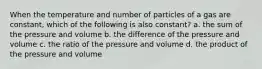 When the temperature and number of particles of a gas are constant, which of the following is also constant? a. the sum of the pressure and volume b. the difference of the pressure and volume c. the ratio of the pressure and volume d. the product of the pressure and volume