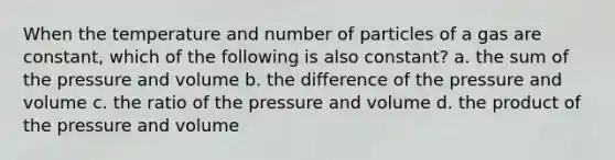 When the temperature and number of particles of a gas are constant, which of the following is also constant? a. the sum of the pressure and volume b. the difference of the pressure and volume c. the ratio of the pressure and volume d. the product of the pressure and volume