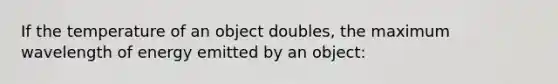 If the temperature of an object doubles, the maximum wavelength of energy emitted by an object: