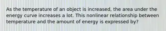 As the temperature of an object is increased, the area under the energy curve increases a lot. This nonlinear relationship between temperature and the amount of energy is expressed by?