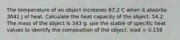 The temperature of an object increases 67.2 C when it absorbs 3641 J of heat. Calculate the heat capacity of the object. 54.2 The mass of the object is 343 g. use the stable of specific heat values to identify the composition of the object. lead = 0.158