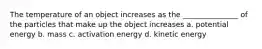 The temperature of an object increases as the _______________ of the particles that make up the object increases a. potential energy b. mass c. activation energy d. kinetic energy