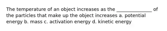 The temperature of an object increases as the _______________ of the particles that make up the object increases a. potential energy b. mass c. activation energy d. kinetic energy