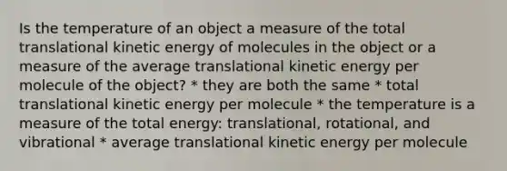 Is the temperature of an object a measure of the total translational kinetic energy of molecules in the object or a measure of the average translational kinetic energy per molecule of the object? * they are both the same * total translational kinetic energy per molecule * the temperature is a measure of the total energy: translational, rotational, and vibrational * average translational kinetic energy per molecule