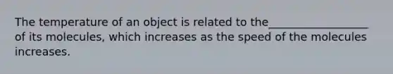 The temperature of an object is related to the__________________ of its molecules, which increases as the speed of the molecules increases.