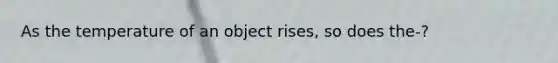 As the temperature of an object rises, so does the-?