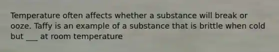 Temperature often affects whether a substance will break or ooze. Taffy is an example of a substance that is brittle when cold but ___ at room temperature