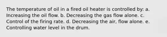 The temperature of oil in a fired oil heater is controlled by: a. Increasing the oil flow. b. Decreasing the gas flow alone. c. Control of the firing rate. d. Decreasing the air, flow alone. e. Controlling water level in the drum.