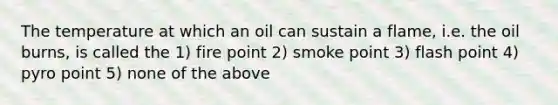 The temperature at which an oil can sustain a flame, i.e. the oil burns, is called the 1) fire point 2) smoke point 3) flash point 4) pyro point 5) none of the above