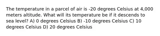 The temperature in a parcel of air is -20 degrees Celsius at 4,000 meters altitude. What will its temperature be if it descends to sea level? A) 0 degrees Celsius B) -10 degrees Celsius C) 10 degrees Celsius D) 20 degrees Celsius