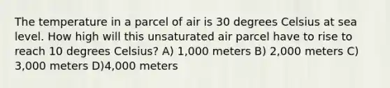 The temperature in a parcel of air is 30 degrees Celsius at sea level. How high will this unsaturated air parcel have to rise to reach 10 degrees Celsius? A) 1,000 meters B) 2,000 meters C) 3,000 meters D)4,000 meters