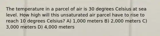 The temperature in a parcel of air is 30 degrees Celsius at sea level. How high will this unsaturated air parcel have to rise to reach 10 degrees Celsius? A) 1,000 meters B) 2,000 meters C) 3,000 meters D) 4,000 meters