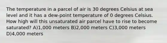 The temperature in a parcel of air is 30 degrees Celsius at sea level and it has a dew-point temperature of 0 degrees Celsius. How high will this unsaturated air parcel have to rise to become saturated? A)1,000 meters B)2,000 meters C)3,000 meters D)4,000 meters